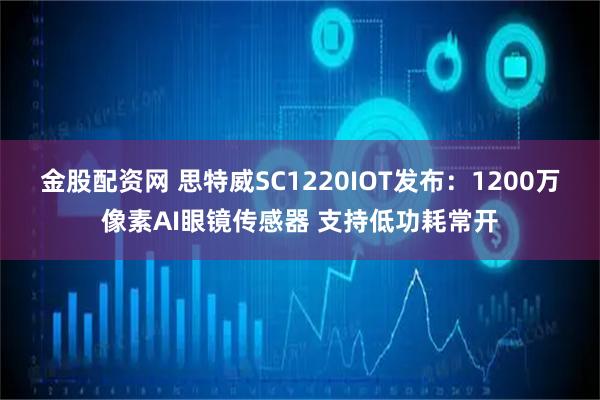 金股配资网 思特威SC1220IOT发布：1200万像素AI眼镜传感器 支持低功耗常开