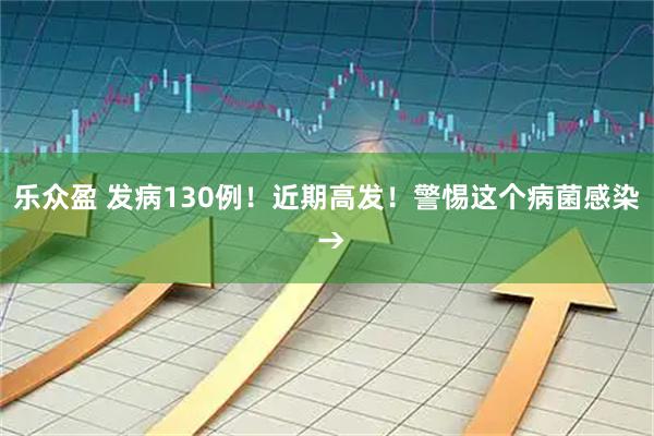 乐众盈 发病130例！近期高发！警惕这个病菌感染 →