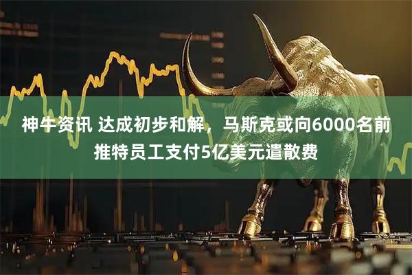 神牛资讯 达成初步和解，马斯克或向6000名前推特员工支付5亿美元遣散费