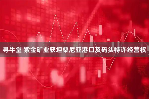 寻牛堂 紫金矿业获坦桑尼亚港口及码头特许经营权