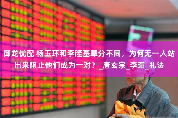 御龙优配 杨玉环和李隆基辈分不同，为何无一人站出来阻止他们成为一对？_唐玄宗_李瑁_礼法