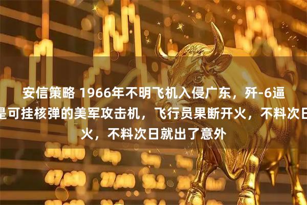 安信策略 1966年不明飞机入侵广东，歼-6逼近后发现竟是可挂核弹的美军攻击机，飞行员果断开火，不料次日就出了意外