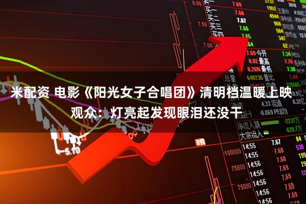 米配资 电影《阳光女子合唱团》清明档温暖上映   观众：灯亮起发现眼泪还没干