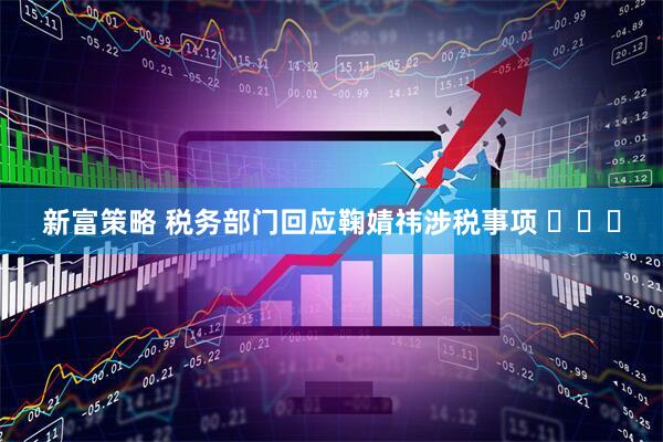 新富策略 税务部门回应鞠婧祎涉税事项 ​​​