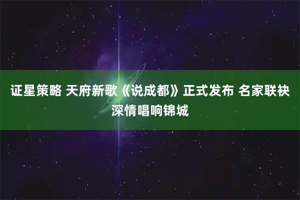 证星策略 天府新歌《说成都》正式发布 名家联袂深情唱响锦城